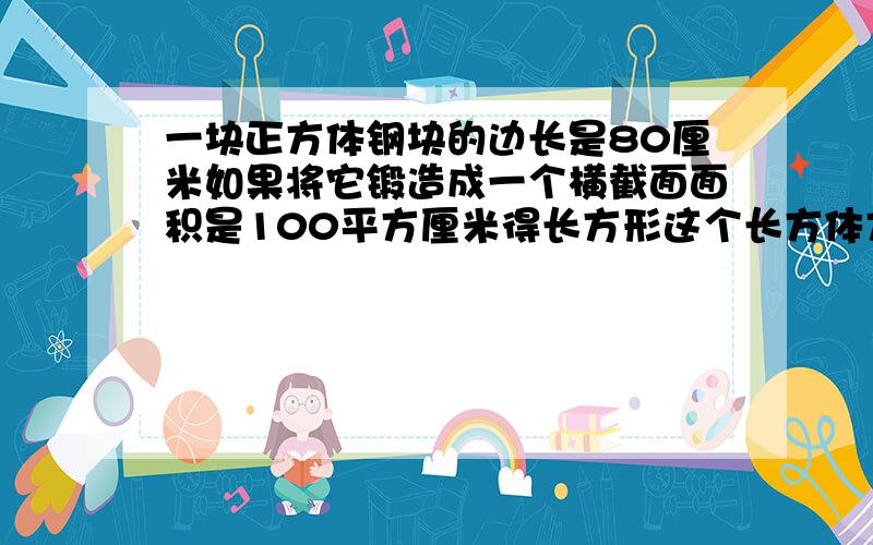 一块正方体钢块的边长是80厘米如果将它锻造成一个横截面面积是100平方厘米得长方形这个长方体方钢的长