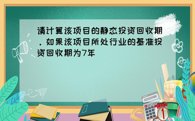 请计算该项目的静态投资回收期。如果该项目所处行业的基准投资回收期为7年