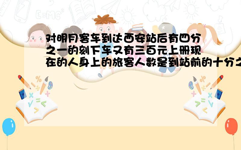 对明月客车到达西安站后有四分之一的刻下车又有三百元上册现在的人身上的旅客人数是到站前的十分之九这列客