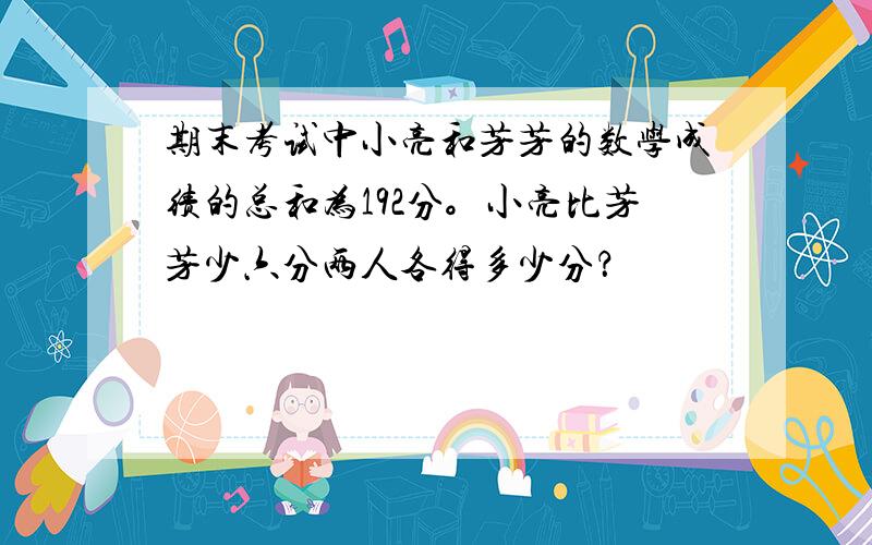 期末考试中小亮和芳芳的数学成绩的总和为192分。小亮比芳芳少六分两人各得多少分？