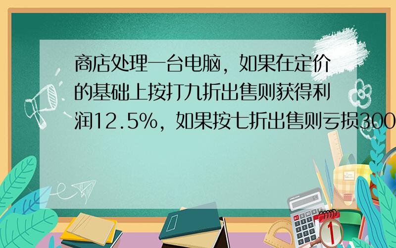 商店处理一台电脑，如果在定价的基础上按打九折出售则获得利润12.5%，如果按七折出售则亏损300元，