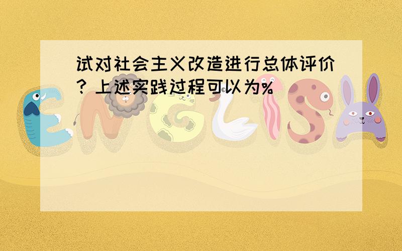 试对社会主义改造进行总体评价？上述实践过程可以为%