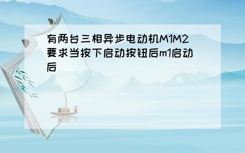 有两台三相异步电动机M1M2要求当按下启动按钮后m1启动后