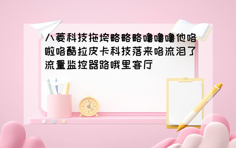 八菱科技拖垮略略略噜噜噜他咯啦咯酷拉皮卡科技落来咯流泪了流量监控器路哦里客厅