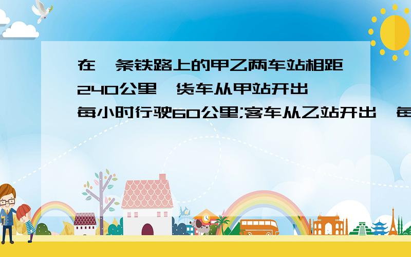 在一条铁路上的甲乙两车站相距240公里,货车从甲站开出,每小时行驶60公里;客车从乙站开出,每小时行