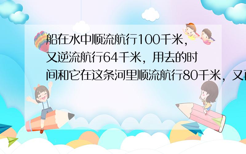 船在水中顺流航行100千米，又逆流航行64千米，用去的时间和它在这条河里顺流航行80千米，又再逆流8