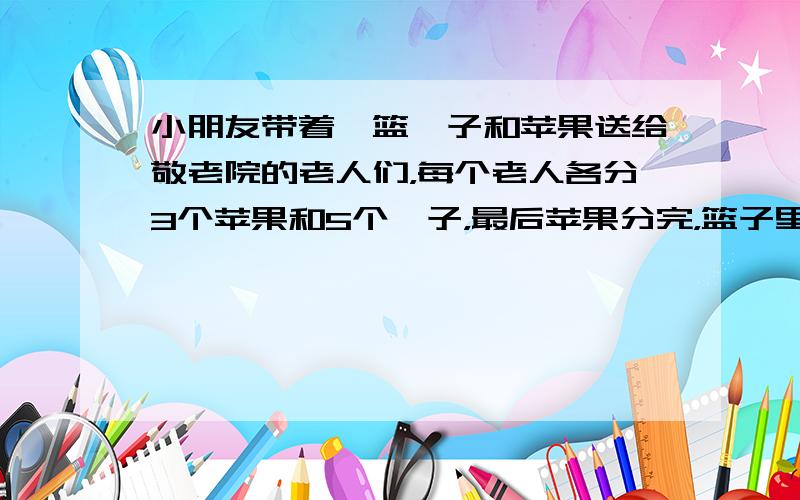 小朋友带着一篮桔子和苹果送给敬老院的老人们，每个老人各分3个苹果和5个桔子，最后苹果分完，篮子里还剩