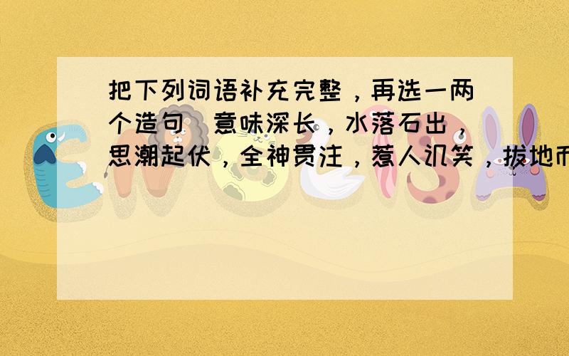 把下列词语补充完整，再选一两个造句．意味深长，水落石出，思潮起伏，全神贯注，惹人讥笑，拔地而起，随心