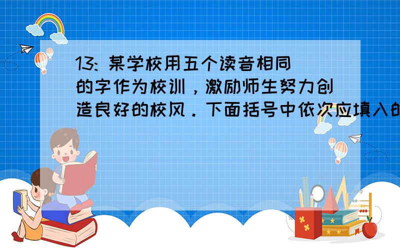 13: 某学校用五个读音相同的字作为校训，激励师生努力创造良好的校风。下面括号中依次应填入的词语是（