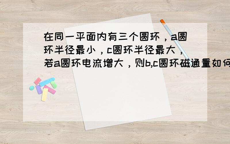 在同一平面内有三个圆环，a圆环半径最小，c圆环半径最大，若a圆环电流增大，则b,c圆环磁通量如何变化