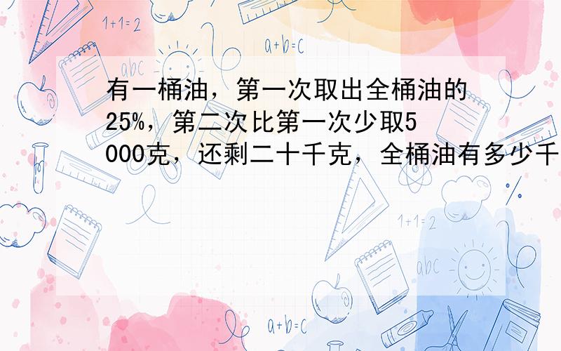 有一桶油，第一次取出全桶油的25%，第二次比第一次少取5000克，还剩二十千克，全桶油有多少千克？解