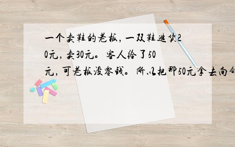 一个卖鞋的老板，一双鞋进货20元，卖30元。客人给了50元，可老板没零钱。所以把那50元拿去向邻居换