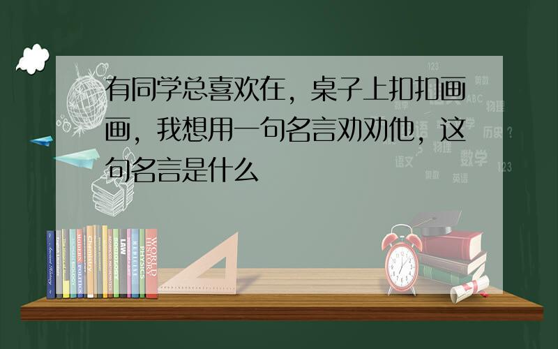 有同学总喜欢在，桌子上扣扣画画，我想用一句名言劝劝他，这句名言是什么