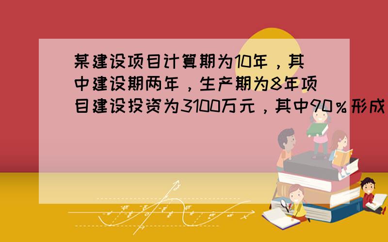 某建设项目计算期为10年，其中建设期两年，生产期为8年项目建设投资为3100万元，其中90％形成固定