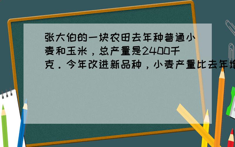 张大伯的一块农田去年种普通小麦和玉米，总产量是2400千克。今年改进新品种，小麦产量比去年增产二成，