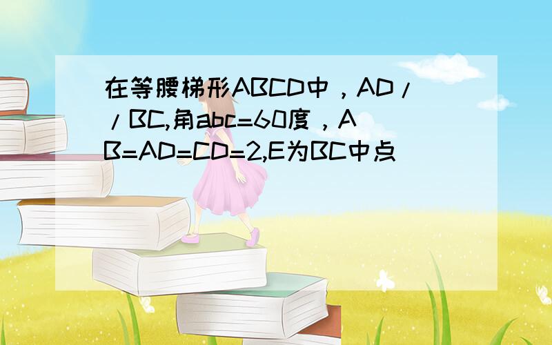 在等腰梯形ABCD中，AD//BC,角abc=60度，AB=AD=CD=2,E为BC中点