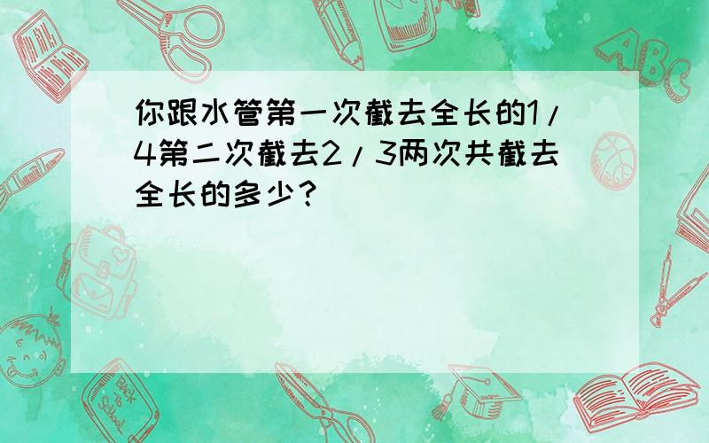 你跟水管第一次截去全长的1/4第二次截去2/3两次共截去全长的多少？