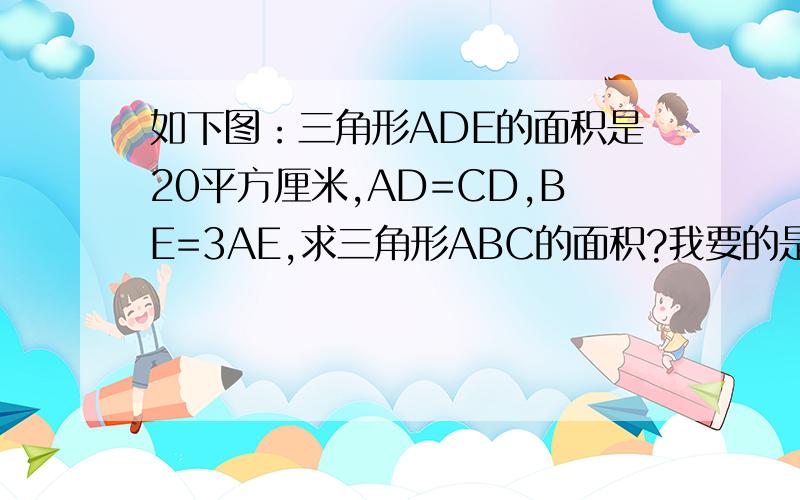 如下图：三角形ADE的面积是20平方厘米,AD=CD,BE=3AE,求三角形ABC的面积?我要的是算式！