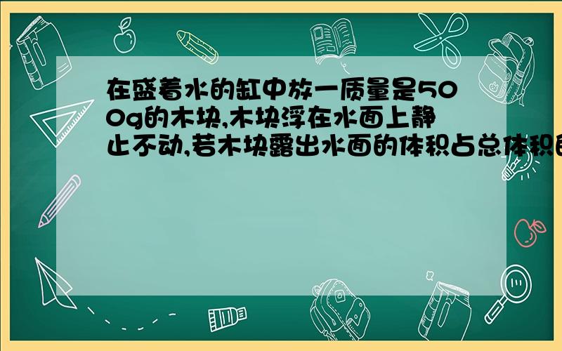 在盛着水的缸中放一质量是500g的木块,木块浮在水面上静止不动,若木块露出水面的体积占总体积的2/5求木块密度.我的答案上是6000(kg/m立方),和我不知道怎么算.铜的密度为8.9x10三方（kg/m立方),