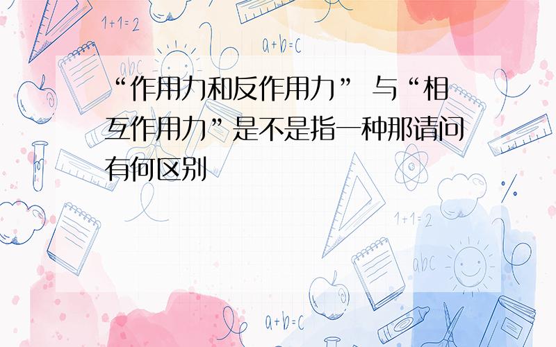 “作用力和反作用力” 与“相互作用力”是不是指一种那请问有何区别