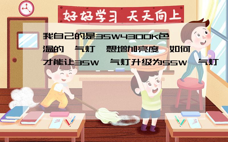 我自己的是35W4300K色温的疝气灯,想增加亮度,如何才能让35W疝气灯升级为55W疝气灯,我问过一个卖灯的,他说只要把安定器换成55W的就可以了.我的疑问是灯泡不分瓦数只分色温?换55W安定器后亮