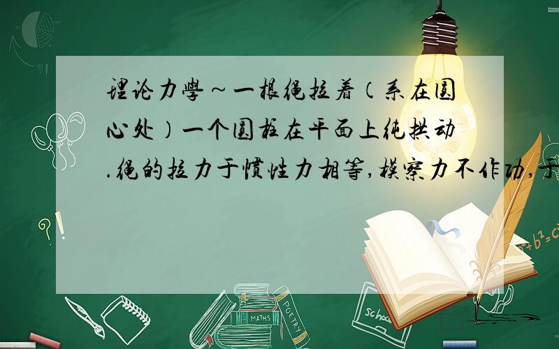 理论力学～一根绳拉着（系在圆心处）一个圆柱在平面上纯拱动.绳的拉力于惯性力相等,模察力不作功,于...理论力学～一根绳拉着（系在圆心处）一个圆柱在平面上纯拱动.绳的拉力于惯性力