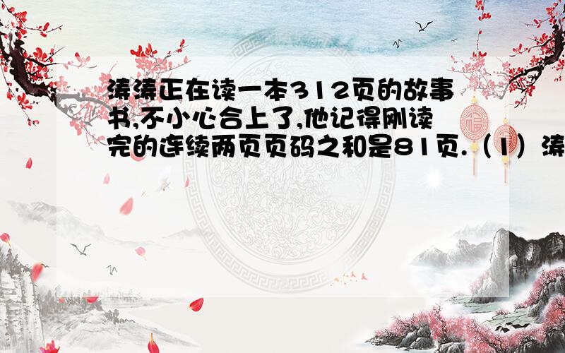 涛涛正在读一本312页的故事书,不小心合上了,他记得刚读完的连续两页页码之和是81页.（1）涛涛刚读完的两页页码分别是多少?（2）如果涛涛每天读21页,剩下的几天能读完?