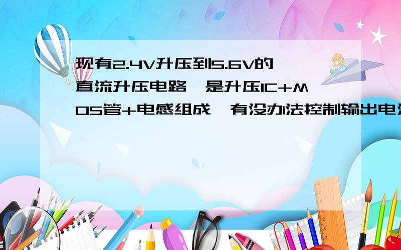 现有2.4V升压到5.6V的直流升压电路,是升压IC+MOS管+电感组成,有没办法控制输出电流呢?现在问题是输出电流有时候太大（达到600MA）,MOS管和电感太发热,我只想输出300MA电流就可以了.