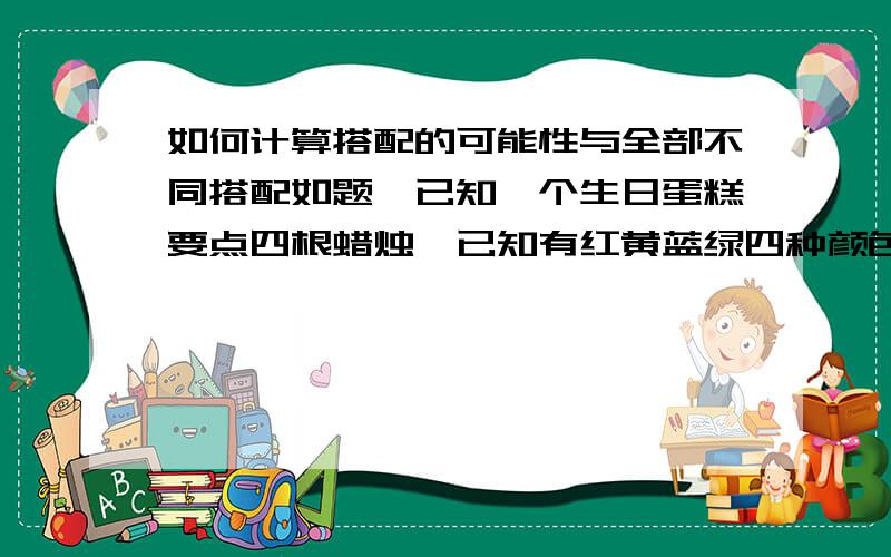 如何计算搭配的可能性与全部不同搭配如题,已知一个生日蛋糕要点四根蜡烛,已知有红黄蓝绿四种颜色蜡烛每种各四根,求所有搭配类型与不同搭配类型数量.