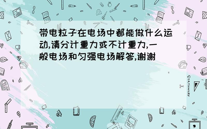 带电粒子在电场中都能做什么运动,请分计重力或不计重力,一般电场和匀强电场解答,谢谢