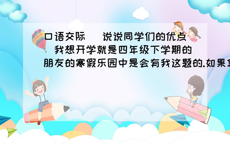 口语交际 （说说同学们的优点）我想开学就是四年级下学期的朋友的寒假乐园中是会有我这题的.如果您会请告诉我,谢谢.题是这样的：                                                               七、口