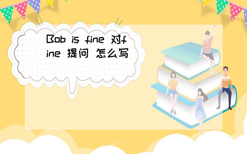 Bob is fine 对fine 提问 怎么写