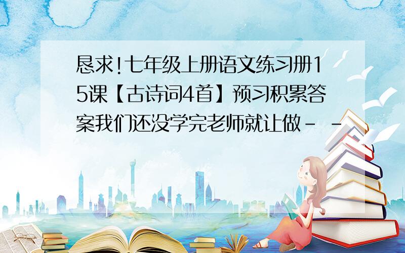 恳求!七年级上册语文练习册15课【古诗词4首】预习积累答案我们还没学完老师就让做- -