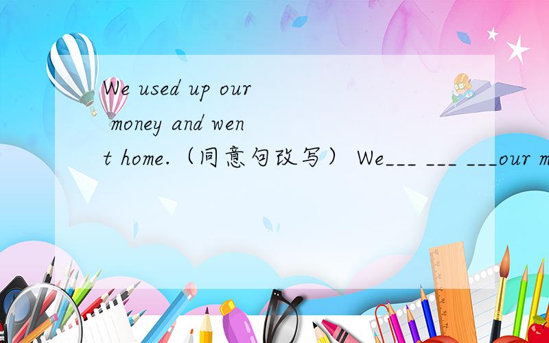 We used up our money and went home.（同意句改写） We___ ___ ___our money and went home.