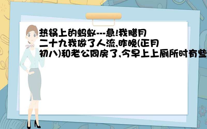 热锅上的蚂蚁---急!我腊月二十九我做了人流,昨晚(正月初八)和老公同房了,今早上上厕所时有些血,血的颜色为暗红,请问我现在该怎么办,