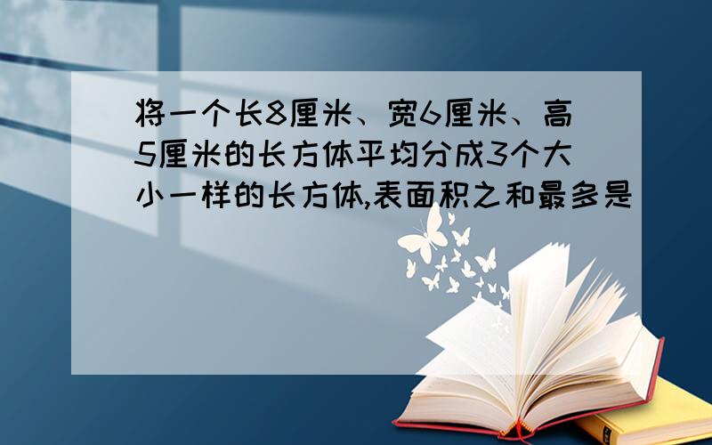 将一个长8厘米、宽6厘米、高5厘米的长方体平均分成3个大小一样的长方体,表面积之和最多是（       ）,表面积最少是（       ）计算过程请越详细越好,谢谢