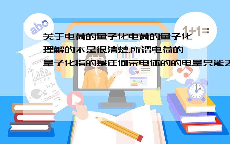 关于电荷的量子化电荷的量子化理解的不是很清楚.所谓电荷的量子化指的是任何带电体的的电量只能去分立、不连续的量值的性质.那么也就是说任何带电体的电量都是基本元电荷的整数倍.