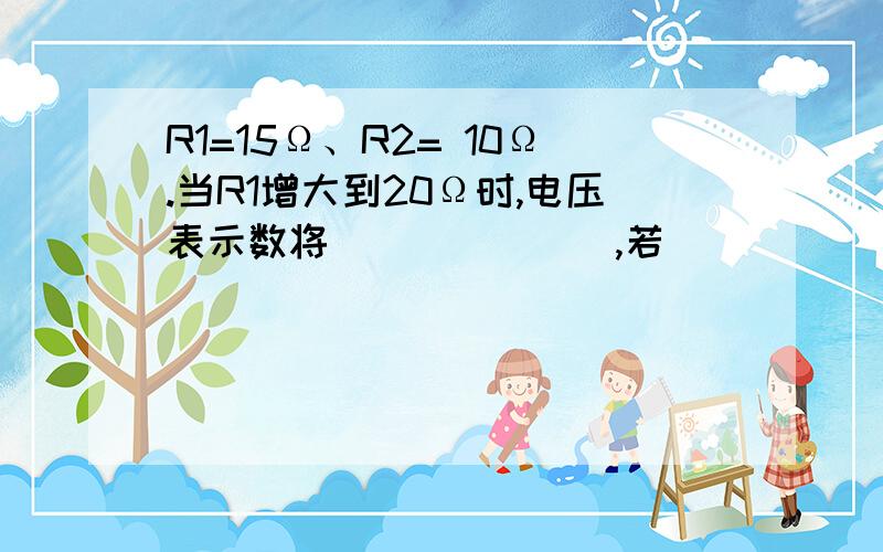 R1=15Ω、R2= 10Ω.当R1增大到20Ω时,电压表示数将_______,若