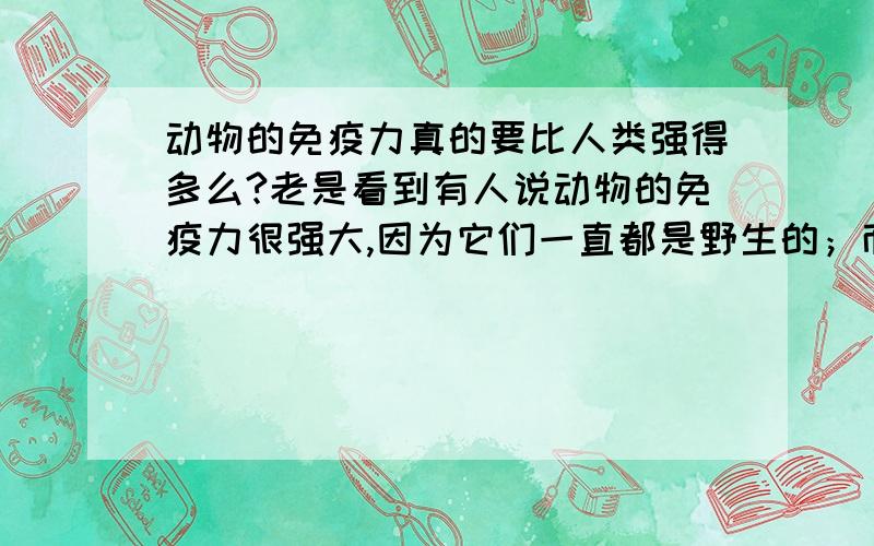 动物的免疫力真的要比人类强得多么?老是看到有人说动物的免疫力很强大,因为它们一直都是野生的；而人类的免疫力就很弱小,因为人类没有生活在野外环境,所以免疫力就比动物差得多.