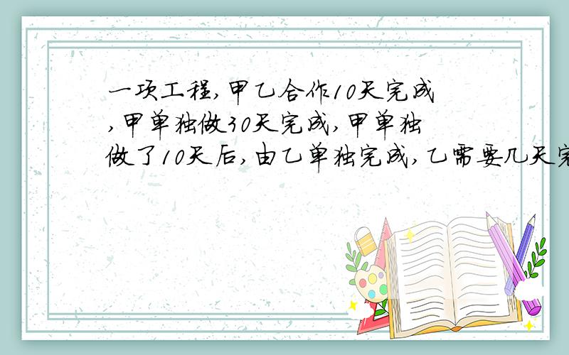 一项工程,甲乙合作10天完成,甲单独做30天完成,甲单独做了10天后,由乙单独完成,乙需要几天完成