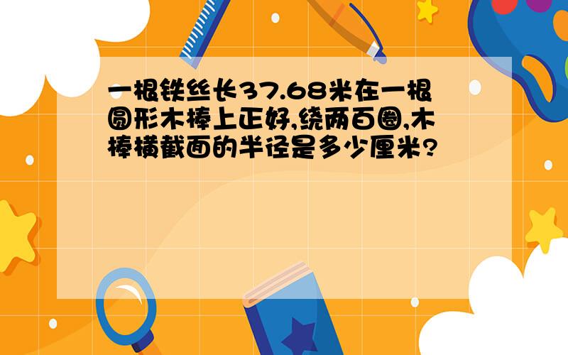 一根铁丝长37.68米在一根圆形木棒上正好,绕两百圈,木棒横截面的半径是多少厘米?