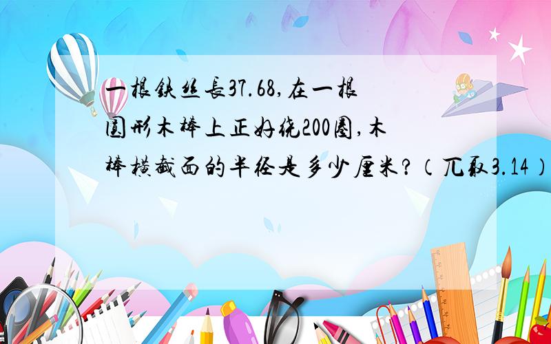 一根铁丝长37.68,在一根圆形木棒上正好绕200圈,木棒横截面的半径是多少厘米?（兀取3.14）