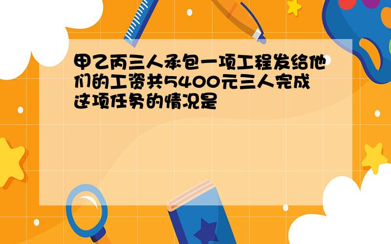 甲乙丙三人承包一项工程发给他们的工资共5400元三人完成这项任务的情况是