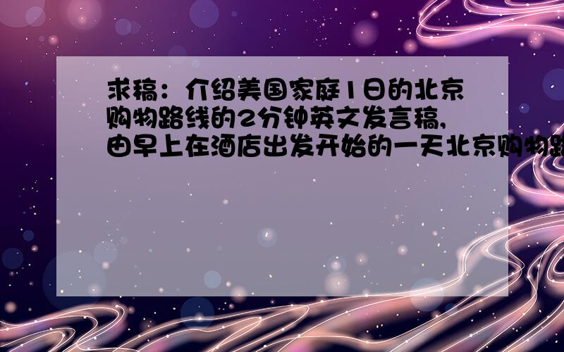 求稿：介绍美国家庭1日的北京购物路线的2分钟英文发言稿,由早上在酒店出发开始的一天北京购物路线..尽量体现北京特色 ,高中水平就可以