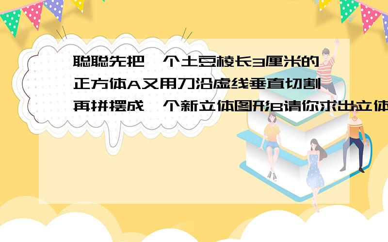 聪聪先把一个土豆棱长3厘米的正方体A又用刀沿虚线垂直切割再拼摆成一个新立体图形B请你求出立体图形B的体