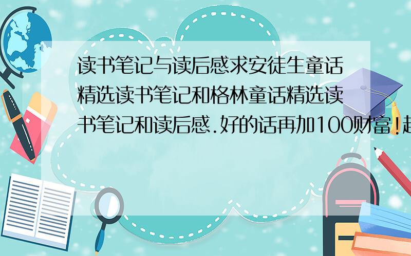 读书笔记与读后感求安徒生童话精选读书笔记和格林童话精选读书笔记和读后感.好的话再加100财富!越短越好!