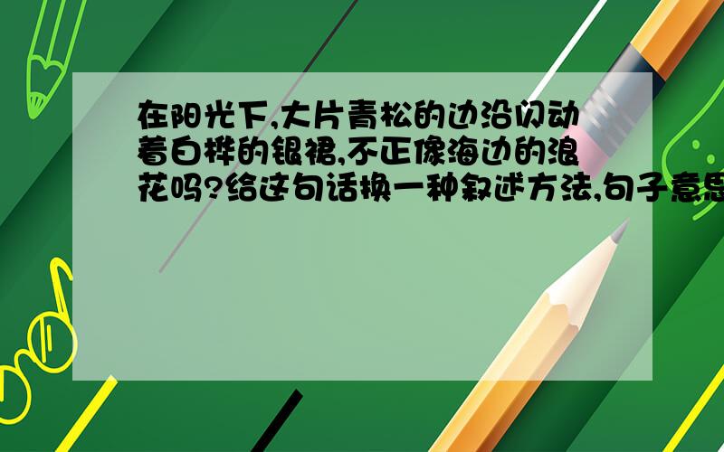 在阳光下,大片青松的边沿闪动着白桦的银裙,不正像海边的浪花吗?给这句话换一种叙述方法,句子意思不变依照这句话再写一句话__________________________