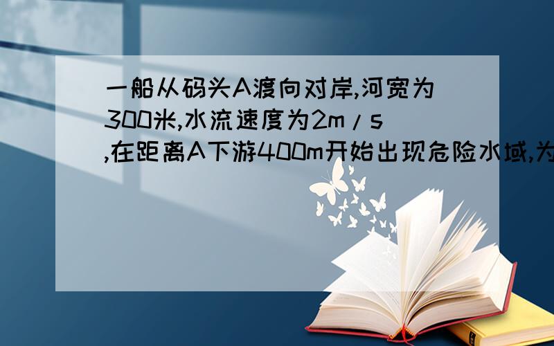 一船从码头A渡向对岸,河宽为300米,水流速度为2m/s,在距离A下游400m开始出现危险水域,为保证安全,船必须在未到达危险水域前靠岸,则船在静水中的最小速度为多少?