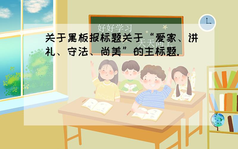 关于黑板报标题关于“爱家、讲礼、守法、尚美”的主标题.