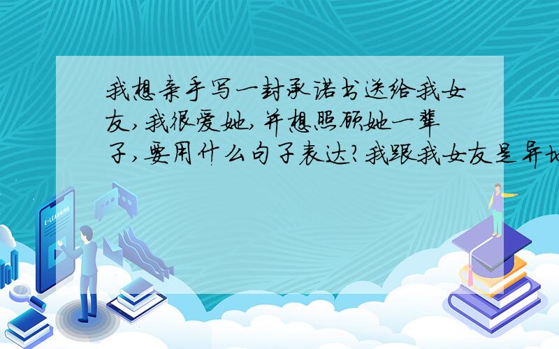 我想亲手写一封承诺书送给我女友,我很爱她,并想照顾她一辈子,要用什么句子表达?我跟我女友是异地恋,我想让她安心,让她相信我,我会对她好.我以前写过信给她,可是她嫌我写得没文采,但我